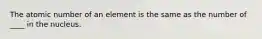 The atomic number of an element is the same as the number of ____ in the nucleus.