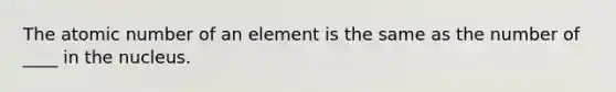 The atomic number of an element is the same as the number of ____ in the nucleus.