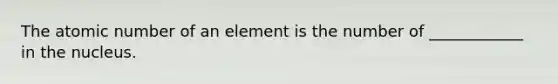 The atomic number of an element is the number of ____________ in the nucleus.