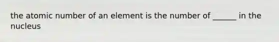 the atomic number of an element is the number of ______ in the nucleus