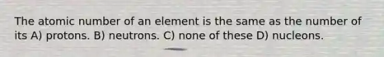 The atomic number of an element is the same as the number of its A) protons. B) neutrons. C) none of these D) nucleons.