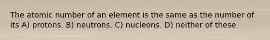 The atomic number of an element is the same as the number of its A) protons. B) neutrons. C) nucleons. D) neither of these