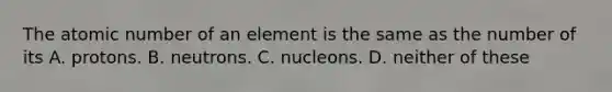 The atomic number of an element is the same as the number of its A. protons. B. neutrons. C. nucleons. D. neither of these