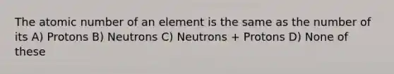 The atomic number of an element is the same as the number of its A) Protons B) Neutrons C) Neutrons + Protons D) None of these