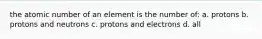 the atomic number of an element is the number of: a. protons b. protons and neutrons c. protons and electrons d. all