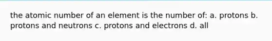 the atomic number of an element is the number of: a. protons b. protons and neutrons c. protons and electrons d. all