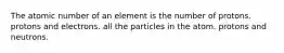 The atomic number of an element is the number of protons. protons and electrons. all the particles in the atom. protons and neutrons.