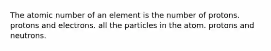 The atomic number of an element is the number of protons. protons and electrons. all the particles in the atom. protons and neutrons.