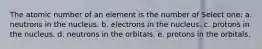 The atomic number of an element is the number of Select one: a. neutrons in the nucleus. b. electrons in the nucleus. c. protons in the nucleus. d. neutrons in the orbitals. e. protons in the orbitals.