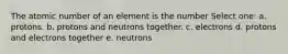 The atomic number of an element is the number Select one: a. protons. b. protons and neutrons together. c. electrons d. protons and electrons together e. neutrons