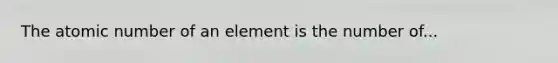 The atomic number of an element is the number of...