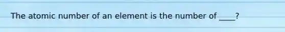 The atomic number of an element is the number of ____?