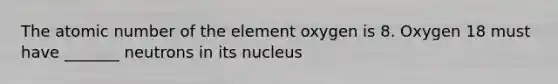 The atomic number of the element oxygen is 8. Oxygen 18 must have _______ neutrons in its nucleus