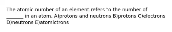 The atomic number of an element refers to the number of _______ in an atom. A)protons and neutrons B)protons C)electrons D)neutrons E)atomictrons