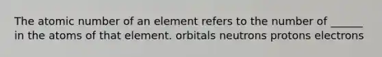 The atomic number of an element refers to the number of ______ in the atoms of that element. orbitals neutrons protons electrons