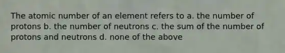 The atomic number of an element refers to a. the number of protons b. the number of neutrons c. the sum of the number of protons and neutrons d. none of the above