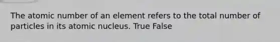 The atomic number of an element refers to the total number of particles in its atomic nucleus. True False