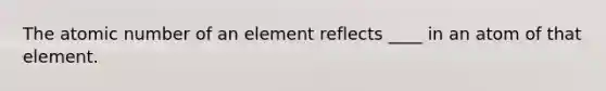 The atomic number of an element reflects ____ in an atom of that element.