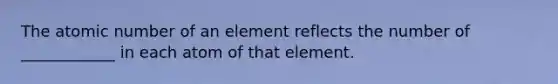 The atomic number of an element reflects the number of ____________ in each atom of that element.