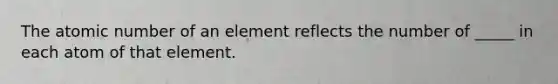 The atomic number of an element reflects the number of _____ in each atom of that element.