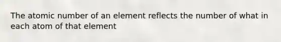 The atomic number of an element reflects the number of what in each atom of that element