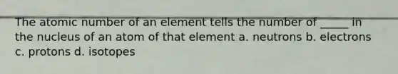 The atomic number of an element tells the number of _____ in the nucleus of an atom of that element a. neutrons b. electrons c. protons d. isotopes