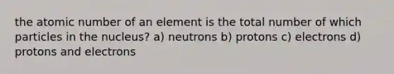 the atomic number of an element is the total number of which particles in the nucleus? a) neutrons b) protons c) electrons d) protons and electrons