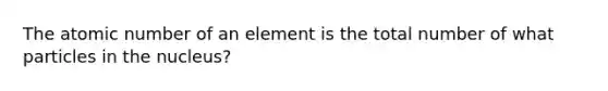 The atomic number of an element is the total number of what particles in the nucleus?