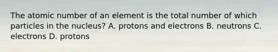 The atomic number of an element is the total number of which particles in the nucleus? A. protons and electrons B. neutrons C. electrons D. protons