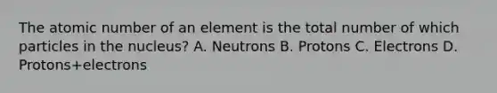 The atomic number of an element is the total number of which particles in the nucleus? A. Neutrons B. Protons C. Electrons D. Protons+electrons