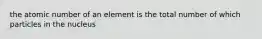 the atomic number of an element is the total number of which particles in the nucleus