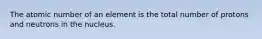 The atomic number of an element is the total number of protons and neutrons in the nucleus.