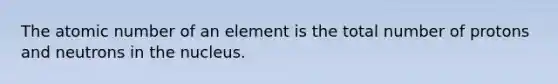 The atomic number of an element is the total number of protons and neutrons in the nucleus.