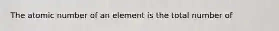 The atomic number of an element is the total number of