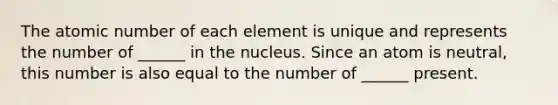 The atomic number of each element is unique and represents the number of ______ in the nucleus. Since an atom is neutral, this number is also equal to the number of ______ present.