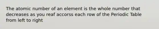 The atomic number of an element is the whole number that decreases as you reaf accorss each row of the Periodic Table from left to right