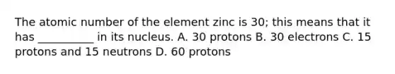 The atomic number of the element zinc is 30; this means that it has __________ in its nucleus. A. 30 protons B. 30 electrons C. 15 protons and 15 neutrons D. 60 protons