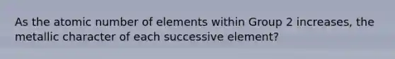 As the atomic number of elements within Group 2 increases, the metallic character of each successive element?