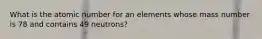 What is the atomic number for an elements whose mass number is 78 and contains 49 neutrons?