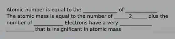 Atomic number is equal to the ______________ of _____________. The atomic mass is equal to the number of ______2______ plus the number of ____________ Electrons have a very _____________ ___________ that is insignificant in atomic mass