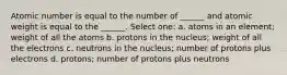 Atomic number is equal to the number of ______ and atomic weight is equal to the ______. Select one: a. atoms in an element; weight of all the atoms b. protons in the nucleus; weight of all the electrons c. neutrons in the nucleus; number of protons plus electrons d. protons; number of protons plus neutrons