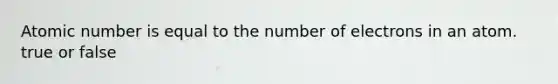 Atomic number is equal to the number of electrons in an atom. true or false