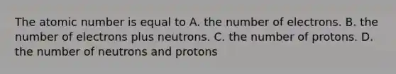 The atomic number is equal to A. the number of electrons. B. the number of electrons plus neutrons. C. the number of protons. D. the number of neutrons and protons