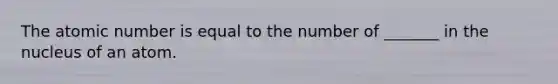 The atomic number is equal to the number of _______ in the nucleus of an atom.