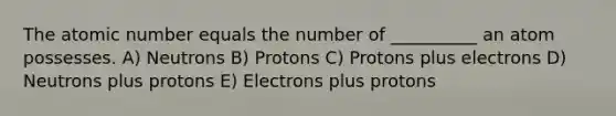 The atomic number equals the number of __________ an atom possesses. A) Neutrons B) Protons C) Protons plus electrons D) Neutrons plus protons E) Electrons plus protons