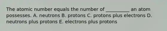 The atomic number equals the number of __________ an atom possesses. A. neutrons B. protons C. protons plus electrons D. neutrons plus protons E. electrons plus protons