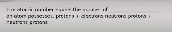 The atomic number equals the number of _____________________ an atom possesses. protons + electrons neutrons protons + neutrons protons