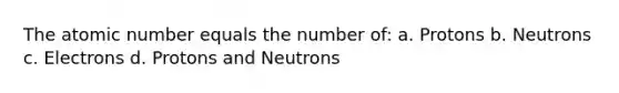 The atomic number equals the number of: a. Protons b. Neutrons c. Electrons d. Protons and Neutrons