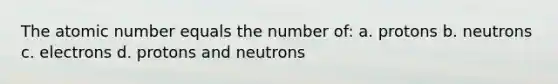 The atomic number equals the number of: a. protons b. neutrons c. electrons d. protons and neutrons