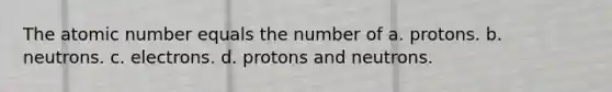 The atomic number equals the number of a. protons. b. neutrons. c. electrons. d. protons and neutrons.